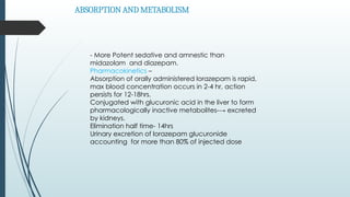 ABSORPTION AND METABOLISM
- More Potent sedative and amnestic than
midazolam and diazepam.
Pharmacokinetics –
Absorption of orally administered lorazepam is rapid,
max blood concentration occurs in 2-4 hr, action
persists for 12-18hrs.
Conjugated with glucuronic acid in the liver to form
pharmacologically inactive metabolites-→ excreted
by kidneys.
Elimination half time- 14hrs
Urinary excretion of lorazepam glucuronide
accounting for more than 80% of injected dose
 