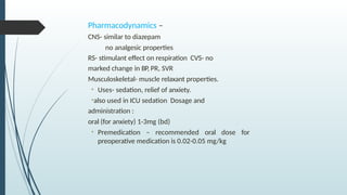 Pharmacodynamics –
CNS- similar to diazepam
no analgesic properties
RS- stimulant effect on respiration CVS- no
marked change in BP, PR, SVR
Musculoskeletal- muscle relaxant properties.
• Uses- sedation, relief of anxiety.
•also used in ICU sedation Dosage and
administration :
oral (for anxiety) 1-3mg (bd)
• Premedication – recommended oral dose for
preoperative medication is 0.02-0.05 mg/kg
 