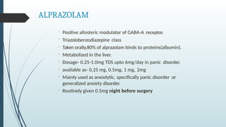 ALPRAZOLAM
- Positive allosteric modulator of GABA-A receptor.
- Triazolobenzodiazepine class
- Taken orally,80% of alprazolam binds to proteins(albumin).
- Metabolized in the liver.
- Dosage- 0.25-1.0mg TDS upto 6mg/day in panic disorder.
- available as- 0.25 mg, 0.5mg, 1 mg, 2mg
- Mainly used as anxiolytic, specifically panic disorder or
generalized anxiety disorder.
- Routinely given 0.5mg night before surgery
 