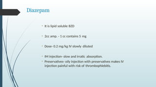 Diazepam
• It is lipid soluble BZD
• 2cc amp. - 1 cc contains 5 mg
• Dose- 0.2 mg/kg IV slowly diluted
• IM injection- slow and irratic absorption.
• Preservatives- oily injection with preservatives makes IV
injection painful with risk of thrombophlebitis.
 