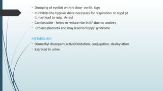 • Drooping of eyelids with iv dose- verills sign
• It inhibits the hypoxic drive necessary for respiration. In copd pt
it may lead to resp. Arrest
• Cardiostable - helps to reduce rise in BP due to anxiety
• Crosses placenta and may lead to floppy syndrome
METABOLISM
• Dismethyl diazepam(active)Oxidation, conjugation, dealkylation
• Excreted in urine
 