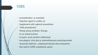 USES
• premedication- as anxiolytic
• Induction agent in cardiac pt
• Supplement with regional anaesthesia
• With procedureLA
• Postop along ventilator therapy
• As an anticonvulsant
• In pysch- acute alcohol withdrawal
• Inoculogyric crisis due to phenothiazones,metoclopromide
• To prevent delirium , unpleasant dreams due to ketamine
• Not used in COPD ,myasthenia gravis
 