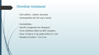 Overdose treatment
• Oral caffeine , sodium benzoate
• Aminophylline 60-125 mg iv slowly
• FLUMAZENIL:-
• Specific antagonism for diazepam
• It has inhibitory effect on BZD receptors
• Dose- 0.2mg to 1 mg ,peak action in 5 min
• Duration of action - 1 to 2 hrs
 