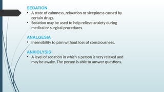 SEDATION
• A state of calmness, relaxation or sleepiness caused by
certain drugs.
• Sedation may be used to help relieve anxiety during
medical or surgical procedures.
ANALGESIA
• Insensibility to pain without loss of consciousness.
ANXIOLYSIS
• A level of sedation in which a person is very relaxed and
may be awake. The person is able to answer questions.
 