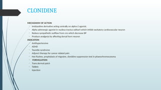 CLONIDINE
MECHANISM OF ACTION
• Imidazoline derivative acting centrally on alpha-2 agonist.
• Alpha adrenergic agonist in nucleus tractus solitarii which inhibit excitatory cardiovascular neuron
• Reduce sympathetic outflow from cns which decrease BP
• Produce analgesia by affecting dorsal horn neuron
INDICATION
• Antihypertensive
• ADHD
• Tourette syndrome
• Adjunct therapy for cancer related pain
• Hot flushes, prophylaxis of migraine, clonidine suppression test in phaeochromocytoma
• FORMULATION
• Trans dermal patch
• Tablets
• Injection
 