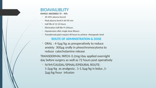 BIOAVAILIBLITY
RAPIDLY ABSORBED 70 – 90%
• 20-40% plasma bound
• Peak plasma level in 60-90 min
• Half life of 12-24 hours
• Elimination half life=9-12hours
• Hypotension after single dose 8hours
• Transdermal patch require 48 hours to achieve therapeutic level
ROUTE OF ADMINISTRATION & DOSE
• ORAL : 4-5µg/kg as preoperatively to reduce
anxiety 300µg orally in pheochromocytoma to
reduce catecholamine release
TRANSDERMAL PATCH: 0.2mg/day applied overnight
day before surgery as well as 72 hours post operatively
• IV/IM/CAUDAL/SPINAL/EPIDURAL ROUTE:
1-2µg/kg as analgesia , 1-1.5µg/kg iv bolus ,1-
2µg/kg/hour infusion
 
