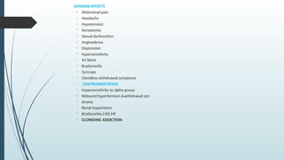 ADVERSE EFFECTS
• Abdominal pain
• Headache
• Hypotension
• Xerostomia
• Sexual dysfunction
• Angioedema
• Depression
• hypersensitivity
• AV block
• Bradycardia
• Syncope
• Clonidine withdrawal symptoms
• CONTRAINDICATION
• Hypersensitivity to alpha group
• Rebound hypertension &withdrawal syn
• drome
• Renal impairment
• Bradycardia,CAD,MI
• CLONIDINE ADDICTION
 