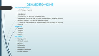 DEXMEDETOMIDINE
MECHANISM OF ACTION
• Selective alpha 2 agonist
• USES & DOSE
• ICU SEDATION: for less than 24 hours in adult
• loading dose: 0.5-1µg/kg over 10-20min followed by 0.1-1µg/kg/hr infusion
• PREMEDICATION: 0.33-0.66µg/kg iv before surgery
• It can also be used intrathecally as neuraxial blockade as well as an adjuvant
in blocks
INDICATION
• Sedation
• Analgesia
• Anxiolysis
• Delirium
SIDE EFFECT
• Hyperglycemia
• Metabolic acidosis
• Agitation
• Hallucination
• Hypotension
• Respiratory depression
• Nausea, vomiting
 