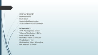 • CONTRAINDICATION
• Hypersensitivity
• Heart block
• Uncontrolled hypotension
• Acute cerebrovascular condition
• BIOAVAILABILITY
• •94% Plasma protein bound
• Volume of distribution 2-3 L/kg
• Rapid onset of action
• Peak effect with in 15 minutes
• Metabolized by liver
• Eliminated via kidney & feces3-4µ
• Half life about 2-3 hours
 