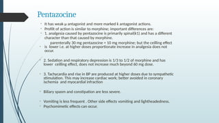 Pentazocine
•
• It has weak µ antagonist and more marked ƙ antagonist actions.
• Profilt of action is similar to morphine; important differences are:
• 1. analgesia caused by pentazocine is primarily spinal(ƙ1) and has a different
character than that caused by morphine.
parenterally 30 mg pentazocine = 10 mg morphine; but the ceilling effect
is lower i.e. at higher doses proportionate increase in analgesia does not
occur.
• 2. Sedation and respiratory depression is 1/3 to 1/2 of morphine and has
lower ceilling effect, does not increase much beyond 60 mg dose.
• 3. Tachycardia and rise in BP are produced at higher doses due to sympathetic
stimulation. This may increase cardiac work; better avoided in coronary
ischemia and myocardial infraction
• Biliary spasm and constipation are less severe.
• Vomiting is less frequent . Other side effects vomiting and lightheadedness.
• Psychomimetic effects can occur.
 