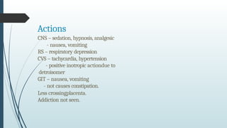 Actions
CNS – sedation, hypnosis, analgesic
- nausea, vomiting
RS – respiratory depression
CVS – tachycardia, hypertension
- positive inotropic actiondue to
detroisomer
GIT – nausea, vomiting
- not causes constipation.
Less crossingplacenta.
Addiction not seen.
 