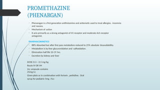 PROMETHAZINE
(PHENARGAN)
• Phenaragan is a first generation antihistamine and antiemetic used to treat allergies, insomnia
and nausea.
• Mechanism of action
• It acts primarily as a strong antagonist of H1 receptor and moderate Ach receptor
antagonist.
PHARMACOKINETICS
• 88% Absorbed but after first pass metabolism reduced to 25% absolute bioavailability.
• Metabolism is by liver glucuronidation and sulfoxidation.
• Elimination half life 10-19 hrs.
• Excretion by kidney and liver
DOSE O.3 – 0.5 mg/kg
Route IV OR IM
2cc ampoule contains
25mg/cc
Given plain or in combination with fortwin , pethidine. Oral
syrup for pediatric 5mg /5cc
 