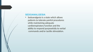 SEDOANALGESIA
• Sedoanalgesia is a state which allows
patients to tolerate painful procedures
while maintaining adequate
cardiorespiratory function and the
ability to respond purposefully to verbal
commands and/or tactile stimulation.
 