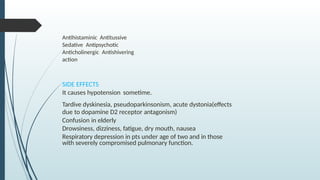 Antihistaminic Antitussive
Sedative Antipsychotic
Anticholinergic Antishivering
action
SIDE EFFECTS
It causes hypotension sometime.
Tardive dyskinesia, pseudoparkinsonism, acute dystonia(effects
due to dopamine D2 receptor antagonism)
Confusion in elderly
Drowsiness, dizziness, fatigue, dry mouth, nausea
Respiratory depression in pts under age of two and in those
with severely compromised pulmonary function.
 