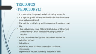 TRICLOFOS
(PEDICLORYL)
• It is a sedative drug used rarely for treating insomnia
• It is a prodrug which is metabolized in the liver into active
drug tricholoroethanol.
• The half life is fairly long and it may cause drowsiness next
day.
 Oral tricholorofos syrup (500mg/5ml ) at dose of 50mg /kg if
child cant sleep , it can be repeated 25mg/kg after 30
minutes.
• It may cause liver damage and should not be used for
extended periods
• Side effects
• Headache , rash, dizziness, confusion, confusion,
nightmares,
dependence, nausea, vomiting, abdominal pain
 