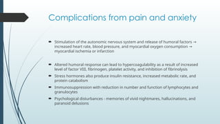 Complications from pain and anxiety
 Stimulation of the autonomic nervous system and release of humoral factors →
increased heart rate, blood pressure, and myocardial oxygen consumption →
myocardial ischemia or infarction
 Altered humoral response can lead to hypercoagulability as a result of increased
level of factor VIII, fibrinogen, platelet activity, and inhibition of fibrinolysis
 Stress hormones also produce insulin resistance, increased metabolic rate, and
protein catabolism
 Immunosuppression with reduction in number and function of lymphocytes and
granulocytes
 Psychological disturbances - memories of vivid nightmares, hallucinations, and
paranoid delusions
 