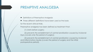 PREMPTIVE ANALGESIA
 Definitions of Preemptive Analgesia
 Three different definitions have been used as the basis
for the recent clinical trials.
Preemptive analgesia has been defined as treatment that:
(1) starts before surgery;
(2) prevents the establishment of central sensitization caused by incisional
injury (covers only the period of surgery);
(3) prevents the establishment of central sensitization caused by incisional
and inflammatory injuries (covers the period of surgery and the initial
postoperative period).
 