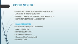 OPIOID AGONIST
• INHIBITS ASCENDING PAIN PATHWAYS, WHICH CAUSES
ALTERATION IN RESPONSE TO PAIN;
• PRODUCES ANALGESIA (INCREASES PAIN THRESHOLD)
• RESPIRATORY DEPRESSION AND SEDATION
• PHARMACOKINETICS
• HALF LIFE:3-10MIN(RAPID RECOVERY)
• ONSET:1-3 MIN (IV)
• PROTEIN BOUND :70%
• Vd:100ml/kg(small Vd)
• Clearance:40 ml/min/kg(rapid)
• Excretion: Urine
 