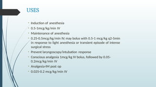 USES
• Induction of anesthesia
• 0.5-1mcg/kg/min IV
• Maintenance of anesthesia
• 0.25-0.5mcg/kg/min IV; may bolus with 0.5-1 mcg/kg q2-5min
in response to light anesthesia or transient episode of intense
surgical stress
• Prevent laryngoscopy/intubation response
• Conscious analgesia 1mcg/kg IV bolus, followed by 0.05-
0.2mcg/kg/min IV
• Analgesia-IM post op
• 0.025-0.2 mcg/kg/min IV
 