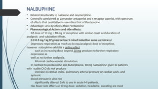 NALBUPHINE
• Related structurally to naloxone and oxymorphine.
• Generally considered as µ receptor antagonist and к receptor agonist, with spectrum
of effects that qualitatively resembles that of Pentazocine
• Advantage: Less dysphoria than Pentazocine
• Pharmacological Actions and side effects:
IM dose of 10 mg = 10 mg of morphine with similar onset and duration of
analgesic and subjective effects.
0.2-0.3 mg/ kg IV given before 5 minof induction same as fentanyl
Depresses respiration as much as do equianalgesic dose of morphine,
however nabuphine exhibits a ceiling effect
such as increasing dose beyond 30 mg produce no further respiratory
depression as
well as no further analgesia.
Minimal cardiovascular stimulation:
In contrast to pentazocine and butorphanol, 10 mg nalbuphine given to patients
with stable CAD do not produce
increase in cardiac index, pulmonary arterial pressure or cardiac work, and
systemic
blood pressure is also not
significantly altered. Safe to use in acute MI patients.
Has fewer side effects at 10 mg dose: sedation, headache, sweating are most
 