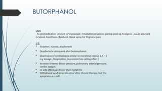 BUTORPHANOL
Uses
As premedication to blunt laryngoscopic /intubation response, periop post op Analgesia , As an adjuvant
in Spinal Anesthesia /Epidural, Nasal spray for Migraine pain
S/E:
 Sedation, nausea, diaphoresis
 Dysphoria is infrequent after buterophanol.
 Depression of ventilation is similar to morphine (Above 2.5 – 3
mg dosage , Respirattion depression has ceiling effect )
 Increase systemic Blood pressure, pulmonary arterial pressure,
cardiac output.
 GI side effects are lower than morphine
 Withdrawal syndromes do occur after chronic therapy, but the
symptoms are mild.
 