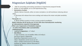Magnesium Sulphate (MgSO4)
• --DOC for preventing and treating convulsions in hypertensive pregnant female.
• Neither an anti epileptic nor an anti hypertensive drug
• Mechanism of action:
i.Blocks Calcium channels, either at motor end plate or at cell membrane reducing calcium
influx.
ii. Decreases Ach release from nerve endings and reduces the motor end plate sensitivity
to
Theraputic Ach.
iii. Blocks NMDA receptors in brain causing cerebral vasodilation.
Before induction:30-50 mg/kg over 10 min with close haemodynamic monitoring
to attenuatestress response to laryngoscopy
Other uses:-Suppression of intubation response
- to reduce fasiculations after succinylcholine
-Antihypertensive
• Level of S.Magnesium : 4-7 mEq/L
• Side Effects:
1st sign of toxicity: Loss of patellar reflex (≥10 mEq/L)
slurring of speech, diaphoresis
Respiratory Depression occurs at ≥12
mEq/L Respiratory arrest occurs at ≥15
mEq/L Cardiac arrest occurs at ≥30 mEq/L
Antidote for Toxicity: Calcium Gluconate IV
(10ml of 10%)
 