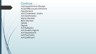 Continue……
Anti Hypertensives (Except
ACEI/ARBs:causes refractory
Hypotension)
Anti Cholesterol : Statins
Anti Arrythmatics
Alpha blockers
Beta blockers
Nitrate
Digoxin
Anti Epileptics
Anti Anxiety Agents
Anti Depressants
Anti Psychotics
Anti parkinsons
 