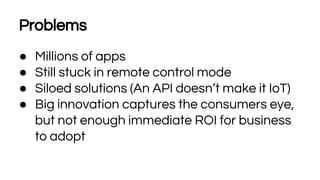 Problems
● Millions of apps
● Still stuck in remote control mode
● Siloed solutions (An API doesn’t make it IoT)
● Big innovation captures the consumers eye,
but not enough immediate ROI for business
to adopt
 