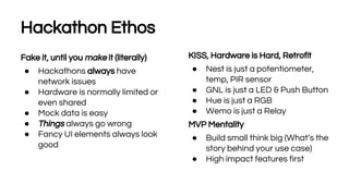 18
Hackathon Ethos
Fake it, until you make it (literally)
● Hackathons always have
network issues
● Hardware is normally limited or
even shared
● Mock data is easy
● Things always go wrong
● Fancy UI elements always look
good
KISS, Hardware is Hard, Retrofit
● Nest is just a potentiometer,
temp, PIR sensor
● GNL is just a LED & Push Button
● Hue is just a RGB
● Wemo is just a Relay
MVP Mentality
● Build small think big (What’s the
story behind your use case)
● High impact features first
 
