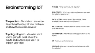 19
Brainstorming IoT
The problem - Short sharp sentence
describing the story of your problem
and how the solution solves it
Topology diagram - Visualise what
you’re going to build, show the
inputs and outputs and use it to
explain your idea
THINGS - What are the dumb objects?
END POINTS - What computers and sensors are need
to make things smarter?
DATA MODEL - What type of data will the Things
produce? What are the inputs/outputs?
MIDDLEWARE - How will devices communicate? one-
one, one-many?
AUTOMATION - When this event happens then do this
event?
UI - Mockups and wireframes
HUMANS - Who are the most important people using
the solution?
 