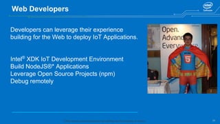 24
Web Developers
Developers can leverage their experience
building for the Web to deploy IoT Applications.
Intel®
XDK IoT Development Environment
Build NodeJS®* Applications
Leverage Open Source Projects (npm)
Debug remotely
* Other names and brands may be claimed as the property of others.
 