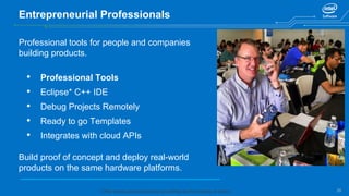 25
Entrepreneurial Professionals
Professional tools for people and companies
building products.
• Professional Tools
• Eclipse* C++ IDE
• Debug Projects Remotely
• Ready to go Templates
• Integrates with cloud APIs
Build proof of concept and deploy real-world
products on the same hardware platforms.
* Other names and brands may be claimed as the property of others.
 