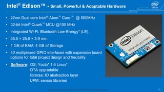 26
Intel®
Edison™ - Small, Powerful & Adaptable Hardware
• 22nm Dual core Intel®
Atom™
Core ™
@ 500MHz
• 32-bit Intel®
Quark™
MCU @100 MHz
• Integrated Wi-Fi, Bluetooth Low-Energy* (LE).
• 35.5 × 25.0 × 3.9 mm
• 1 GB of RAM, 4 GB of Storage
• 40 multiplexed GPIO interfaces with expansion board
options for total project design and flexibility.
• Software: OS: Yocto* 1.6 Linux*
OTA upgradable
libmraa: IO abstraction layer
UPM: sensor libraries
* Other names and brands may be claimed as the property of others.
 