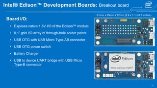 28
Intel® Edison™ Development Boards: Breakout board
Board I/O:
• Exposes native 1.8V I/O of the Edison™ module
• 0.1” grid I/O array of through-hole solder points
• USB OTG with USB Micro Type-AB connector
• USB OTG power switch
• Battery Charger
• USB to device UART bridge with USB Micro
Type-B connector
61mm x 29mm x 12mm (2.4 x 1.1 x 0.5 inches)
 