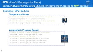 3333 33
UPM (Useful Packages for Mraa)
Sensor/Actuator library using libmraa for easy sensor access to 100+ sensors
Example of UPM Modules
// Create the temperature sensor object using AIO pin 0
upm::GroveTemp* temp = new upm::GroveTemp(0);
// Print the value of temprature reading in deg. centigrade
std::cout << temp->value() << std::endl;
Temperature Sensor
// Create an object of type GY65(bmp085) on i2c bus 0
upm::GY65 *sensor = new upm::GY65(0, 0x77);
//print temp. pressure & Altitude
std::cout << sensor->getTemperature()<< std::endl;
std::cout << sensor->getPressure() << std::endl;
std::cout << sensor->getAltitude()<< std::endl;
Atmospheric Pressure Sensor
 