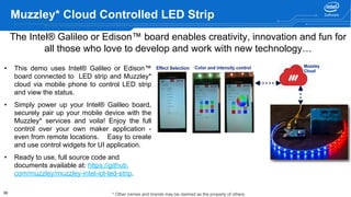 39
Muzzley* Cloud Controlled LED Strip
• This demo uses Intel® Galileo or Edison™
board connected to LED strip and Muzzley*
cloud via mobile phone to control LED strip
and view the status.
• Simply power up your Intel® Galileo board,
securely pair up your mobile device with the
Muzzley* services and voila! Enjoy the full
control over your own maker application -
even from remote locations. Easy to create
and use control widgets for UI application.
• Ready to use, full source code and
documents available at: https://github.
com/muzzley/muzzley-intel-iot-led-strip.
The Intel® Galileo or Edison™ board enables creativity, innovation and fun for
all those who love to develop and work with new technology…
* Other names and brands may be claimed as the property of others.
 