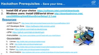 41
Hackathon Prerequisites – Save your time…
Resources:
-Intel® Edison™: http://www.intel.com/content/www/us/en/do-it-yourself/edison.html
-IoT Developer Zone : https://software.intel.com/en-us/iot
-libmraa: https://github.com/intel-iot-devkit/mraa
-UPM: https://github.com/intel-iot-devkit/upm
-Instructables : http://www.instructables.com/id/Tweet-with-your-Intel-Edison/
-Documentation:
1) Libmraa: http://iotdk.intel.com/docs/master/mraa/
2) UPM: http://iotdk.intel.com/docs/master/upm
3) NodeJS: http://iotdk.intel.com/docs/master/mraa/node/modules/mraa.html
4) Python: http://iotdk.intel.com/docs/master/mraa/python
5) Cloud Analytics: https://software.intel.com/en-us/intel-iot-developer-kit-cloud-based-analytics-user-guide
1. Install IDE of your choice: https://software.intel.com/iot/downloads
2. Windows users: Install USB/serial driver http://downloadmirror.intel.
com/24909/eng/IntelEdisonDriverSetup1.2.1.exe
 