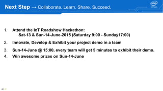 42 42
Next Step → Collaborate. Learn. Share. Succeed.
1. Attend the IoT Roadshow Hackathon:
Sat-13 & Sun-14-June-2015 (Saturday 9:00 - Sunday17:00)
2. Innovate, Develop & Exhibit your project demo in a team
3. Sun-14-June @ 15:00, every team will get 5 minutes to exhibit their demo.
4. Win awesome prizes on Sun-14-June
 