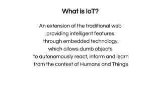 What is IoT?
An extension of the traditional web
providing intelligent features
through embedded technology,
which allows dumb objects
to autonomously react, inform and learn
from the context of Humans and Things
 