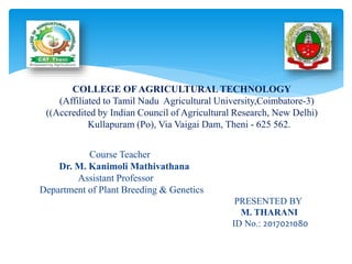Course Teacher
Dr. M. Kanimoli Mathivathana
Assistant Professor
Department of Plant Breeding & Genetics
PRESENTED BY
M. THARANI
ID No.: 2017021080
COLLEGE OF AGRICULTURAL TECHNOLOGY
(Affiliated to Tamil Nadu Agricultural University,Coimbatore-3)
((Accredited by Indian Council of Agricultural Research, New Delhi)
Kullapuram (Po), Via Vaigai Dam, Theni - 625 562.
 