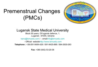 Premenstrual Changes
      (PMCs)

     Lugansk State Medical University
              Block 50 years, Of lugansk defence, 1.
                     .Lugansk - 91045, Ukraine
         kanc@lsmuedu.com / : emailinfo@lsmuedu.com
            - Official websitehttp://www.lsmuedu.com
   Telephone : +38-091-9484-428 / 091-9425-888 / 064-2630-263

                   Fax: +380 (642) 53-20-36
 