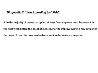 Diagnostic Criteria According to DSM-5
A. In the majority of menstrual cycles, at least five symptoms must be present in
the final week before the onset of menses, start to improve within a few days after
the onset of , and become minimal or absent in the week postmenses.
 