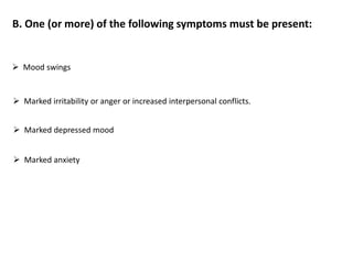 B. One (or more) of the following symptoms must be present:
 Mood swings
 Marked irritability or anger or increased interpersonal conflicts.
 Marked depressed mood
 Marked anxiety
 