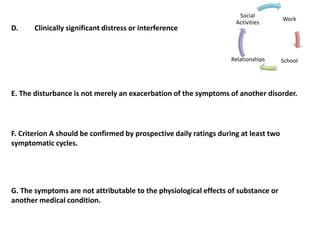 D. Clinically significant distress or interference
Work
SchoolRelationships
Social
Activities
E. The disturbance is not merely an exacerbation of the symptoms of another disorder.
F. Criterion A should be confirmed by prospective daily ratings during at least two
symptomatic cycles.
G. The symptoms are not attributable to the physiological effects of substance or
another medical condition.
 