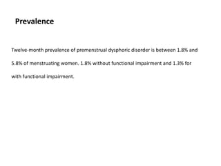 Prevalence
Twelve-month prevalence of premenstrual dysphoric disorder is between 1.8% and
5.8% of menstruating women. 1.8% without functional impairment and 1.3% for
with functional impairment.
 