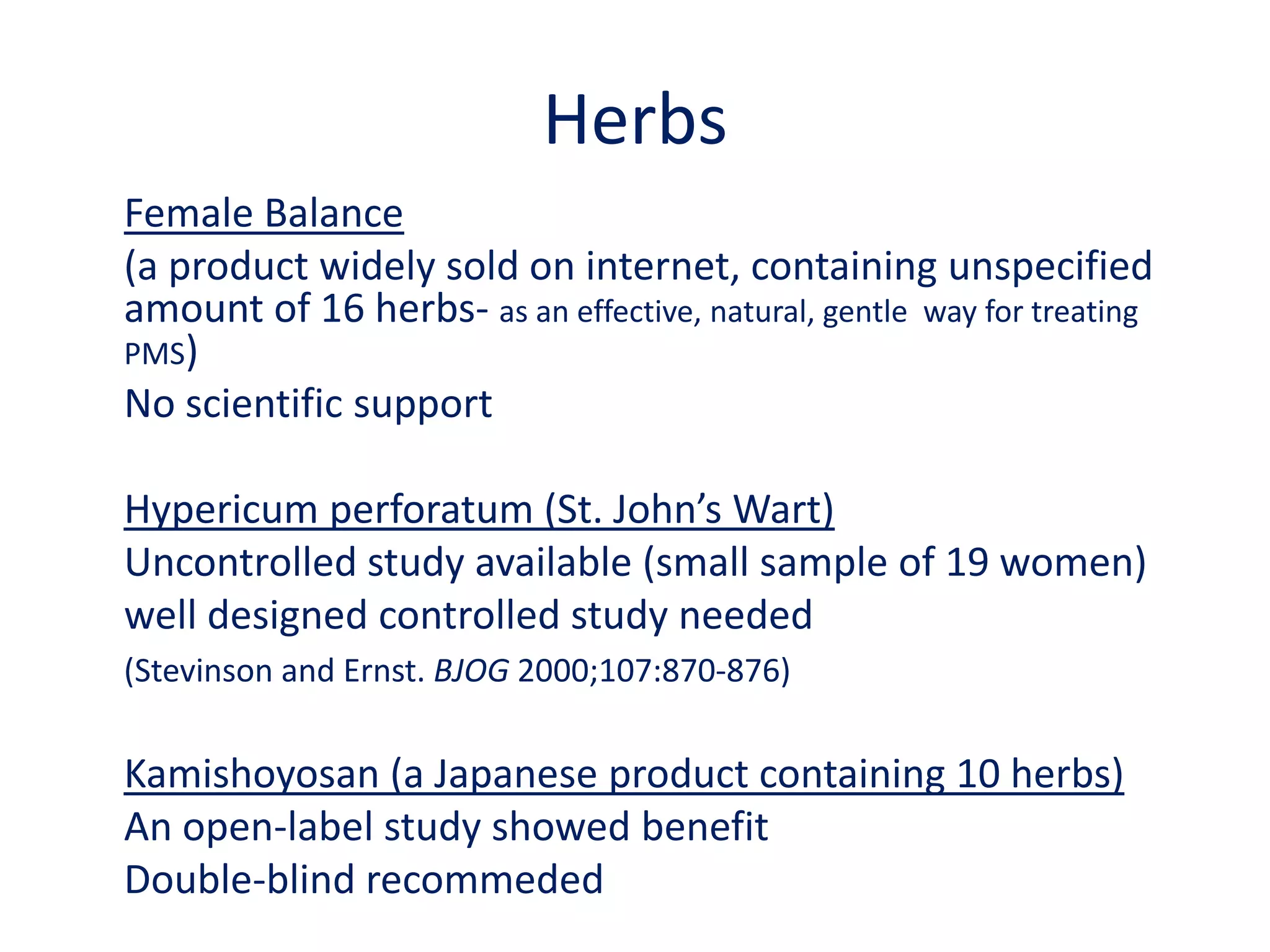 Nutritional approachesDietary modifications are recommended widely to relieve symptoms of PMS, but whether they are effective for treating the more severe symptoms of PMDD has not been establishedAgain more studies for PMS; so ?? For severe symptoms of PMDD.Limitations:Poor study design, Vague definition of PMS, High placebo response(review by Bendich. J Am CollNutr 2000;19:3-12)
