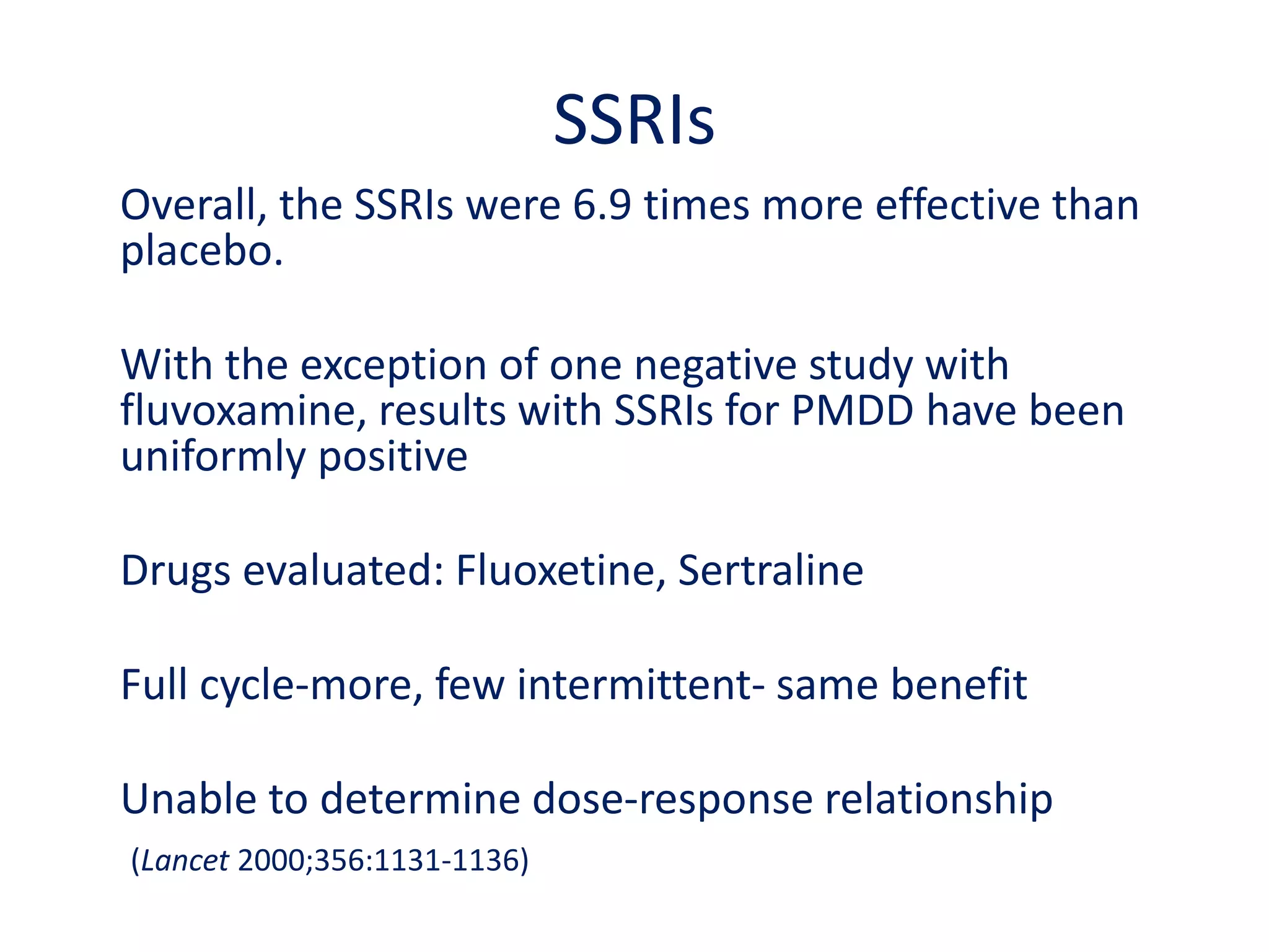 Magnesium	Few placebo-controlled trials availabe	200 mg daily	Improves fluid retention problemIn a crossover study of 38 women, 200 mg daily of magnesium in the form of magnesium oxide was more effective than placebo in reducing PMS symptoms related to fluid retention (Walker et al. J Womens Health 1998;7:1157-1165). Total PMS symptoms and symptoms related to anxiety, depression and food cravings did not lessen with magnesium.A small double-blind, placebo-controlled, crossover study found no evidence of a magnesium deficiency and no benefit on mood symptoms from intravenous magnesium infusion in women with PMDD (Khine et al. Biol Psychiatry 2006;59:327-333).