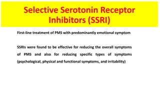 Selective Serotonin Receptor
Inhibitors (SSRI)
First-line treatment of PMS with predominantly emotional symptom
SSRIs were found to be effective for reducing the overall symptoms
of PMS and also for reducing specific types of symptoms
(psychological, physical and functional symptoms, and irritability)
 