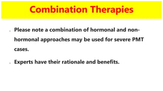 Combination Therapies
 Please note a combination of hormonal and non-
hormonal approaches may be used for severe PMT
cases.
 Experts have their rationale and benefits.
 