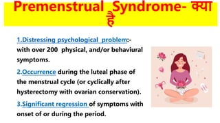 Premenstrual Syndrome- क्या
है
1.Distressing psychological problem:-
with over 200 physical, and/or behaviural
symptoms.
2.Occurrence during the luteal phase of
the menstrual cycle (or cyclically after
hysterectomy with ovarian conservation).
3.Significant regression of symptoms with
onset of or during the period.
 